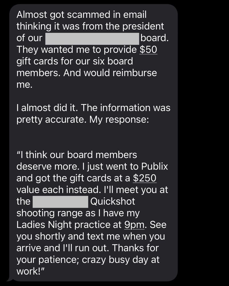 Almost got scammed in email thinking it was from the president of our [redacted]  board. They wanted me to provide $50 gift cards for our six board members. And would reimburse me. 

I almost did it. The information was pretty accurate. My response: 

"I think our board members deserve more. I just went to Publix and got the gift cards at a $250 value each instead. I'll meet you at the [redacted] Quickshot shooting range as I have my Ladies Night practice at 9pm. See you shortly and text me when you arrive and l'll run out. Thanks for your patience; crazy busy day at work!”