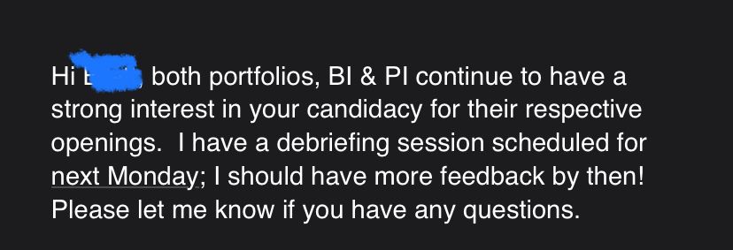 , both portfolios, BI & PI continue to have a strong interest in your candidacy for their respective openings.  I have a debriefing session scheduled for next Monday; I should have more feedback by then!  Please let me know if you have any questions.