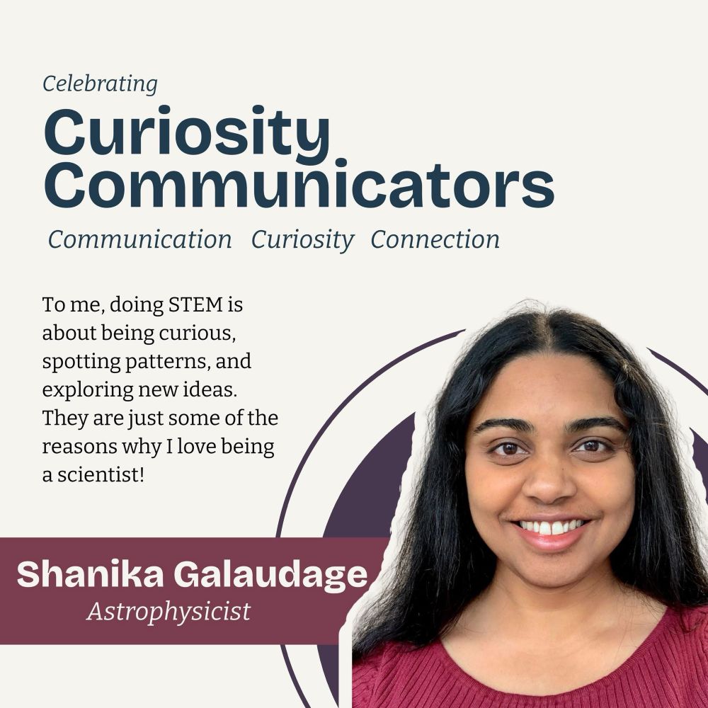 Astrophysicist Shanika Galaudage is featured in a promotional graphic titled “Celebrating Curiosity Communicators.” 

The graphic includes the words “Communication • Curiosity • Connection.” A quote reads: “To me, doing STEM is about being curious, spotting patterns, and exploring new ideas. They are just some of the reasons why I love being a scientist!” 

Shanika’s name and title appear in a maroon banner, and a portrait of her smiling with long dark hair and a maroon top is shown on the right.