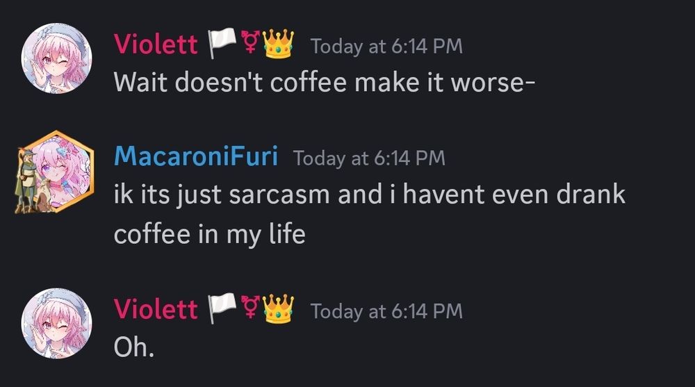Violett: Wait... Doesn't coffee make it worse?
Jonathan: I know, it's just sarcasm, and I haven't even drank coffee in my life.
Violett: Oh.