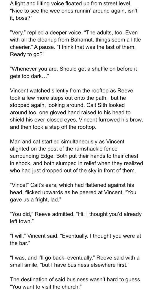Excerpt from an FF7 fic I’m working on:

A light and lilting voice floated up from street level. “Nice to see the wee ones runnin’ around again, isn’t it, boss?”

”Very,” replied a deeper voice. “The adults, too. Even with all the cleanup from Bahamut, things seem a little cheerier.” A pause. “I think that was the last of them. Ready to go?”

”Whenever you are. Should get a shuffle on before it gets too dark…”

Vincent watched silently from the rooftop as Reeve took a few more steps out onto the path,  but he stopped again, looking around. Cait Sith looked around too, one gloved hand raised to his head to shield his ever-closed eyes. Vincent furrowed his brow, and then took a step off the rooftop. 

Man and cat startled simultaneously as Vincent alighted on the post of the ramshackle fence surrounding Edge. Both put their hands to their chest in shock, and both slumped in relief when they realized who had just dropped out of the sky in front of them.

“Vince!” Cait’s ears, which had flattened against his head, flicked upwards as he peered at Vincent. “You gave us a fright, lad.”

“You did,” Reeve admitted. “Hi. I thought you’d already left town.”

“I will,” Vincent said. “Eventually. I thought you were at the bar.” 

“I was, and I’ll go back–eventually,” Reeve said with a small smile, “but I have business elsewhere first.”

The destination of said business wasn’t hard to guess. “You want to visit the church.” 