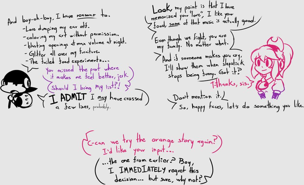 Toon: And boy-oh-boy I have reasons to.
- Lore dumping my ear off.
- Coloring my art without permission.
- Blasting openings at max volume at night.
- Glitter all over my furniture.
- The failed food experiments...

Magical: You missed the part where it makes me feel better, jerk. Should I bring MY list?!

Toon: I ADMIT I may have crossed a few lines, probably.

Toon: Look, my point is that I have memorized your "lore", I like your food, SOME of that music is actually good.

Toon: Even though we fight, you are my family. No matter what. And if someone makes you cry, I'll show them when slapstick stops being funny. Got it?

Magical: T-thanks, Sis.

Toon: Don't mention it. So, happy faces, let's do something you like.

Magical: C-can we try the orange story again? I'd like your input...

Toon: ...The one from earlier? Boy, I IMMEDIATELY regret this decision... but sure, why not?