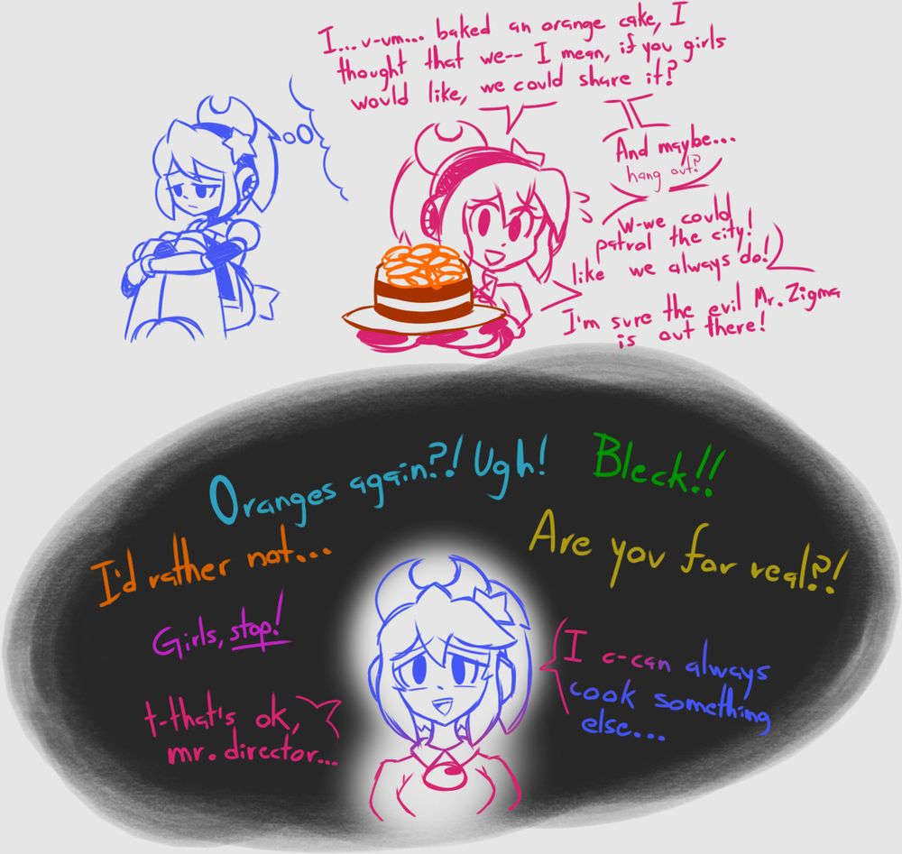 Magical: I... u-um... baked an orange cake, I thought that we-- I mean, if you girls would like, we could share it? And maybe... hang out? W-we could patrol the city! Like we always do! I'm sure the evil Mr. Zigma is out there!

Cyan Girl: Oranges again?! UGH!

Green Girl: BLECK!

Orange Girl: I'd rather not...

Yellow Girl: Are you for real?!

Mr. Director: Girls, Stop!

Magical: T-that's ok, Mr. Director... I can always cook something else...