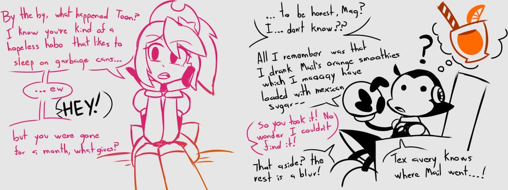 Magical: By the by, what happened Toon? I know you're kind of a hopeless hobo that likes to sleep on garbage cans... ew...

Toon: Hey!

Magical: But you were gone for a month, what gives?

Toon: ...To be honest, Mag? I... don't know?? All I remember was that I drank Mail's orange smoothies which I maaaay have loaded with mexican sugar--

Magical: So you took it! No wonder I couldn't find it!

Toon: That aside? The rest is a blur! Tax Avery knows where Mail went...!