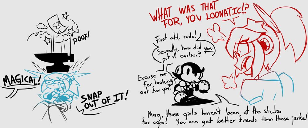 Toon: MAGICAL! SNAP OUT OF IT!

Magical: WHAT WAS THAT FOR, YOU LOONATIC!?

Toon: First off, rude! Secondly, how did YOU put it earlier? "Excuse me for looking out for you"?

Toon: Mag, those girls haven't been at the studio for ages! You can get better friends than those jerks!