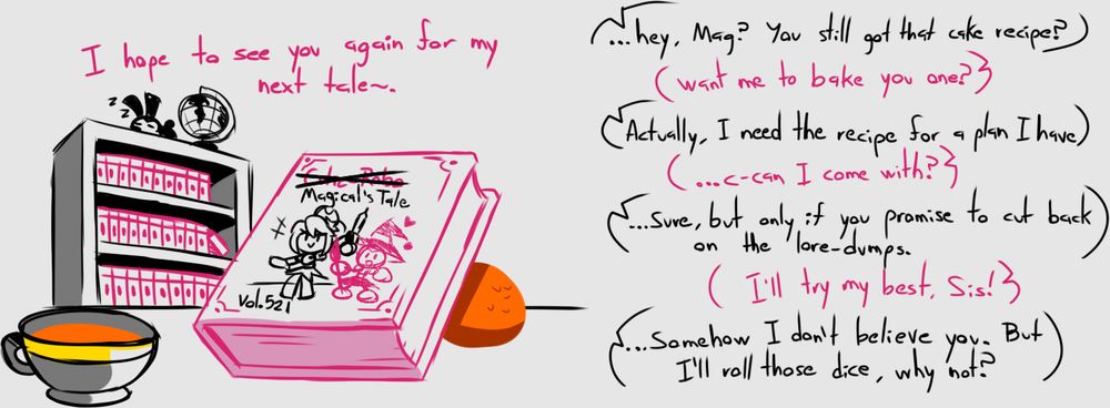 Magical: I hope to see you again for my next tale~.

[ ~~CUTIE-ROBO~~ Magical's Tale Vol. 521 ]

Toon: ...hey, Mag? You still got that cake recipe?

Magical: Want me to bake you one?

Toon: Actually, I need the recipe for a plan I have.

Magical: ...C-can I come with?

Toon: ...Sure, but only if you promise to cut back on the lore-dumps.

Magical: I'll try my best, Sis!

Toon: ...Somehow I don't believe you. But I'll roll those dice, why not?