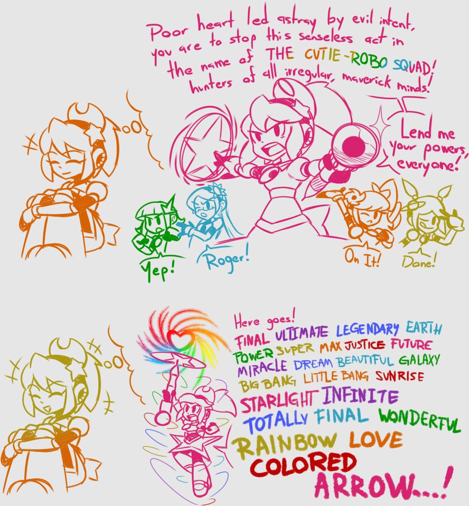 Magical: Poor heart led astray by evil intent, you are to stop this senseless act in the name of THE CUTIE-ROBO SQUAD! Hunters of all irregular, maverick minds!

Magical: Lend me your powers, Everyone!

Assorted girls: Yep! / Roger! / On it! / Done!

Magical: Here goes! FINAL ULTIMATE LEGENDARY EARTH POWER SUPER MAX JUSTICE FUTURE MIRACLE DREAM BEAUTIFUL GALAXY BIG BANG LITTLE BANG SUNRISE STARLIGHT INFINITE TOTALLY FINAL WONDERFUL RAINBOW LOVE COLORED ARROW...!
