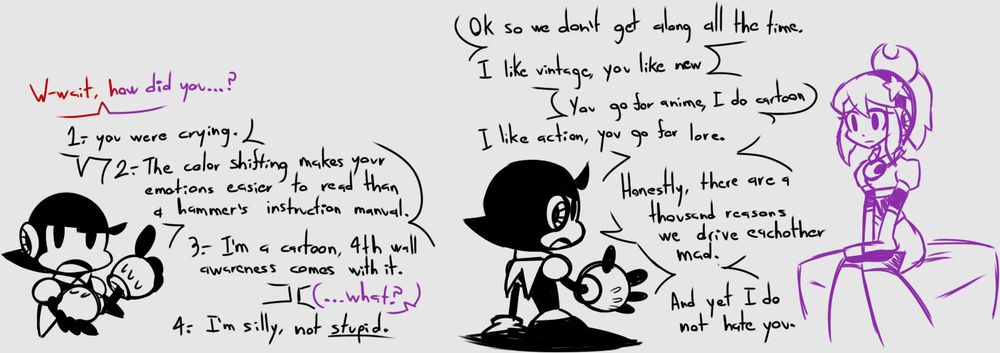 Magical: W-wait, how did you..

Toon: 1.- You were crying.

Toon: 2.- The colro shifting makes your emotions easier to read than a hammer's instruction manual.

Toon: 3.- I'm a cartoon 4th wall awareness comes with it.

Magical: ...what?

Toon: 4.- I'm silly, not STUPID.

Toon: Ok so we don't get along all the time. 

I like vintage, you like new.

You go for anime, I do cartoon.

I like action, you go for lore.

Honestly there are a thousand reasons we drive eachother mad. And yet, I do not hate you.