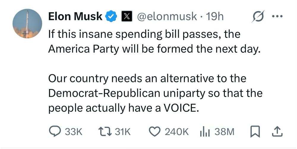 Elon Musk & X @elonmusk • 19h...
If this insane spending bill passes, the America Party will be formed the next day.
Our country needs an alternative to the Democrat-Republican uniparty so that the people actually have a VOICE.