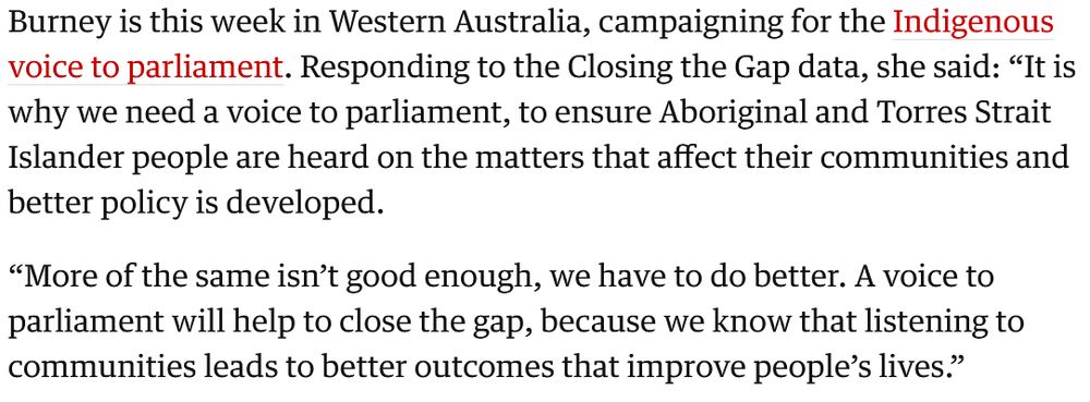 Burney is this week in Western Australia, campaigning for the Indigenous voice to parliament. Responding to the Closing the Gap data, she said: “It is why we need a voice to parliament, to ensure Aboriginal and Torres Strait Islander people are heard on the matters that affect their communities and better policy is developed.

“More of the same isn’t good enough, we have to do better. A voice to parliament will help to close the gap, because we know that listening to communities leads to better outcomes that improve people’s lives.”