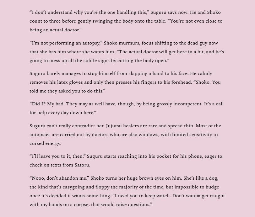“I don’t understand why you’re the one handling this,” Suguru says now. He and Shoko count to three before gently swinging the body onto the table. “You’re not even close to being an actual doctor.”
“I’m not performing an autopsy,” Shoko murmurs, focus shifting to the dead guy now that she has him where she wants him. “The actual doctor will get here in a bit, and he’s going to mess up all the subtle signs by cutting the body open.”
Suguru barely manages to stop himself from slapping a hand to his face. He calmly removes his latex gloves and only then presses his fingers to his forehead. “Shoko. You told me they asked you to do this.”
“Did I? My bad. They may as well have, though, by being grossly incompetent. It’s a call for help every day down here.”
Suguru can’t really contradict her. Jujutsu healers are rare and spread thin. Most of the autopsies are carried out by doctors who are also windows, with limited sensitivity to cursed energy.
“I’ll leave you to it, then.” Suguru starts reaching into his pocket for his phone, eager to check on texts from Satoru.
“Nooo, don’t abandon me.” Shoko turns her huge brown eyes on him. She’s like a dog, the kind that’s easygoing and floppy the majority of the time, but impossible to budge once it’s decided it wants something. “I need you to keep watch. Don’t wanna get caught with my hands on a corpse, that would raise questions.”