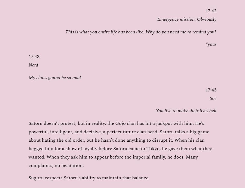 17:42
Emergency mission. Obviously
This is what you entire life has been like. Why do you need me to remind you?
*your
17:43
Nerd
My clan’s gonna be so mad
17:43
So?
You live to make their lives hell
Satoru doesn’t protest, but in reality, the Gojo clan has hit a jackpot with him. He’s powerful, intelligent, and decisive, a perfect future clan head. Satoru talks a big game about hating the old order, but he hasn’t done anything to disrupt it. When his clan begged him for a show of loyalty before Satoru came to Tokyo, he gave them what they wanted. When they ask him to appear before the imperial family, he does. Many complaints, no hesitation.
Suguru respects Satoru’s ability to maintain that balance.