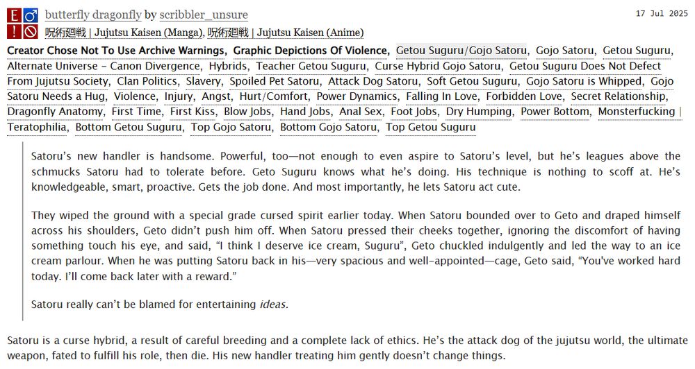 Satoru’s new handler is handsome. Powerful, too—not enough to even aspire to Satoru’s level, but he’s leagues above the schmucks Satoru had to tolerate before. Geto Suguru knows what he’s doing. His technique is nothing to scoff at. He’s knowledgeable, smart, proactive. Gets the job done. And most importantly, he lets Satoru act cute.

They wiped the ground with a special grade cursed spirit earlier today. When Satoru bounded over to Geto and draped himself across his shoulders, Geto didn’t push him off. When Satoru pressed their cheeks together, ignoring the discomfort of having something touch his eye, and said, “I think I deserve ice cream, Suguru”, Geto chuckled indulgently and led the way to an ice cream parlour. When he was putting Satoru back in his—very spacious and well-appointed—cage, Geto said, “You've worked hard today. I’ll come back later with a reward.”

Satoru really can’t be blamed for entertaining ideas.

Satoru is a curse hybrid, a result of careful breeding and a complete lack of ethics. He’s the attack dog of the jujutsu world, the ultimate weapon, fated to fulfill his role, then die. His new handler treating him gently doesn’t change things.