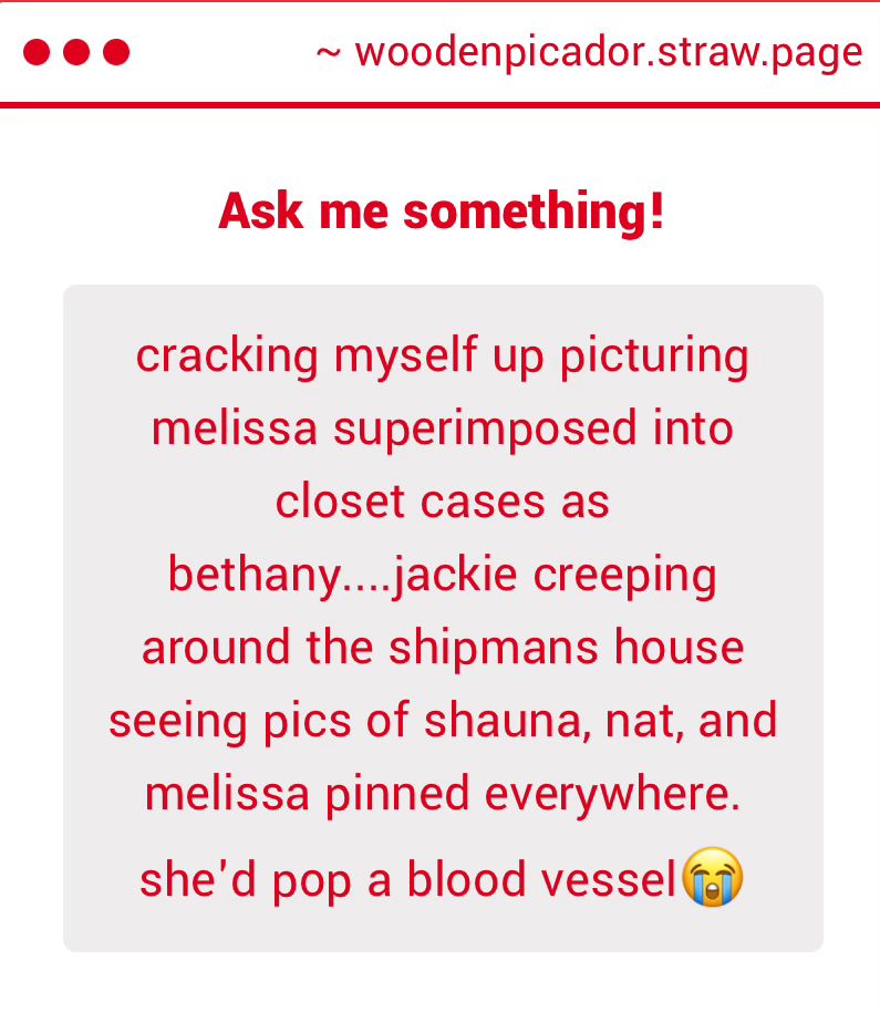 ~ woodenpicador.straw.page
Ask me something!
cracking myself up picturing melissa superimposed into
closet cases as
bethany....jackie creeping around the shipmans house seeing pics of shauna, nat, and melissa pinned everywhere. she'd pop a blood vessel (G