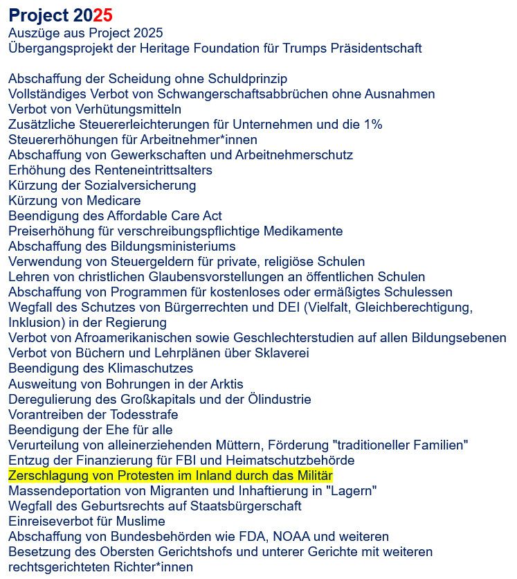 Project 2025
Auszüge aus Project 2025
Übergangsprojekt der Heritage Foundation für Trumps Präsidentschaft
Abschaffung der Scheidung ohne Schuldprinzip
Vollständiges Verbot von Schwangerschaftsabbrüchen ohne Ausnahmen
Verbot von Verhütungsmitteln
Zusätzliche Steuererleichterungen für Unternehmen und die 1% Steuererhöhungen für Arbeitnehmer*innen
Abschaffung von Gewerkschaften und Arbeitnehmerschutz
Erhöhung des Renteneintrittsalters Kürzung der Sozialversicherung
Kürzung von Medicare
Beendigung des Affordable Care Act
Preiserhöhung für verschreibungspflichtige Medikamente
Abschaffung des Bildungsministeriums
Verwendung von Steuergeldern für private, religiöse Schulen
Lehren von christlichen Glaubensvorstellungen an öffentlichen Schulen Abschaffung von Programmen für kostenloses oder ermäßigtes Schulessen Wegfall des Schutzes von Bürgerrechten und DEI (Vielfalt, Gleichberechtigung, Inklusion) in der Regierung
Verbot von Afroamerikanischen sowie Geschlechterstudien auf allen Bildungsebenen
Verbot von Büchern und Lehrplänen über Sklaverei
Beendigung des Klimaschutzes
Ausweitung von Bohrungen in der Arktis Deregulierung des Großkapitals und der Ölindustrie
Vorantreiben der Todesstrafe
Beendigung der Ehe für alle
Verurteilung von alleinerziehenden Müttern, Förderung "traditioneller Familien"
Entzug der Finanzierung für FBI und Heimatschutzbehörde Zerschlagung von Protesten im Inland durch das Militär Massendeportation von Migranten und Inhaftierung in "Lagern"
Wegfall des Geburtsrechts auf Staatsbürgerschaft
Einreiseverbot für Muslime
Abschaffung von Bundesbehörden wie FDA, NOAA und weiteren Besetzung des Obersten Gerichtshofs und unterer Gerichte mit weiteren rechtsgerichteten Richter*innen