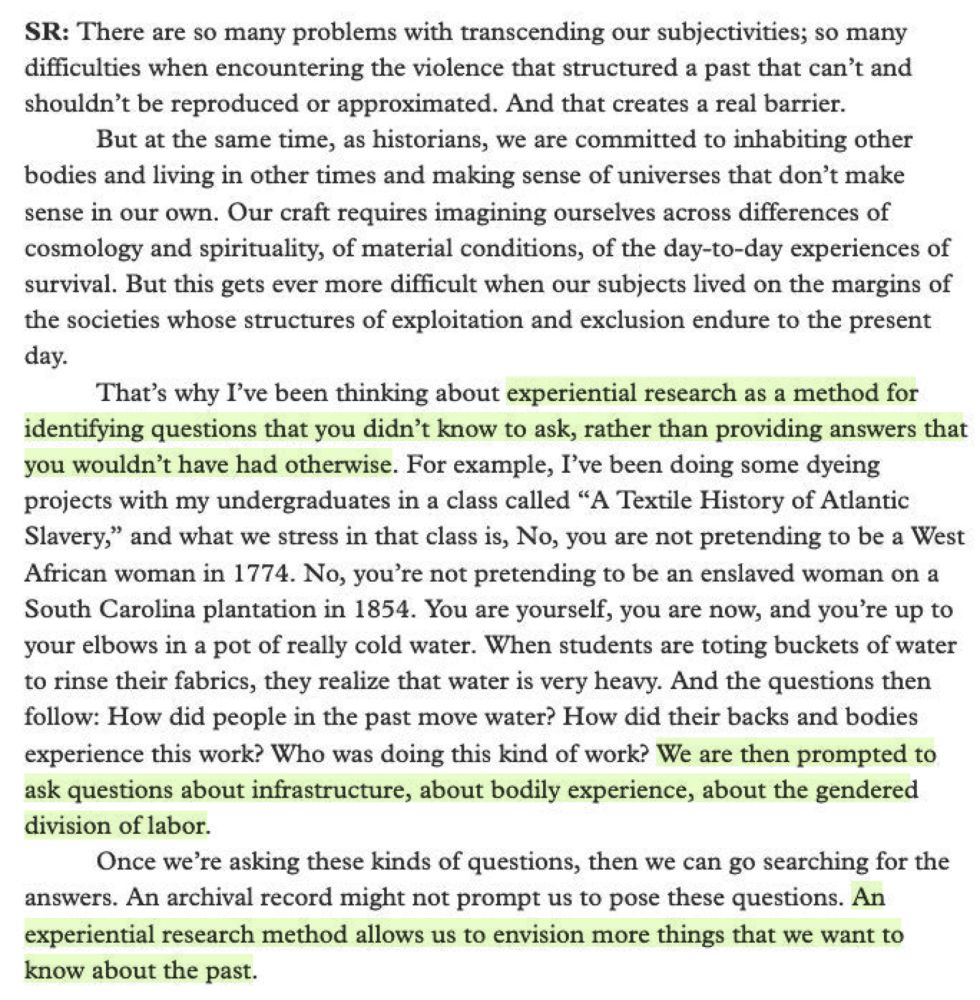 Screenshot of text from an interview answer by Seth Rockman: " SR: There are so many problems with transcending our subjectivities; so many difficulties when encountering the violence that structured a past that can't and shouldn't be reproduced or approximated. And that creates a real barrier.
But at the same time, as historians, we are committed to inhabiting other
bodies and living in other times and making sense of universes that don't make
sense in our own. Our craft requires imagining ourselves across differences of
cosmology and spirituality, of material conditions, of the day-to-day experiences of
survival. But this gets ever more difficult when our subjects lived on the margins of
the societies whose structures of exploitation and exclusion endure to the present
day.
That's why I've been thinking about experiential research as a method for
identifying questions that you didn't know to ask, rather than providing answers that
you wouldn't have had otherwise. For example, I've been doing some dyeing
projects with my undergraduates in a class called "A Textile History of Atlantic
Slavery," and what we stress in that class is, No, you are not pretending to be a West
African woman in 1774. No, you're not pretending to be an enslaved woman on a
South Carolina plantation in 1854. You are yourself, you are now, and you're up to
your elbows in a pot of really cold water. When students are toting buckets of water
to rinse their fabrics, they realize that water is very heavy. And the questions then
follow: How did people in the past move water? How did their backs and bodies
experience this work? Who was doing this kind of work? We are then prompted to
ask questions about infrastructure, about bodily experience, about the gendered
division of labor.
Once we're asking these kinds of questions, then we can go searching for the answers. An archival record might not prompt us to pose these questions. An experiential research method allows us to envision more things that we…