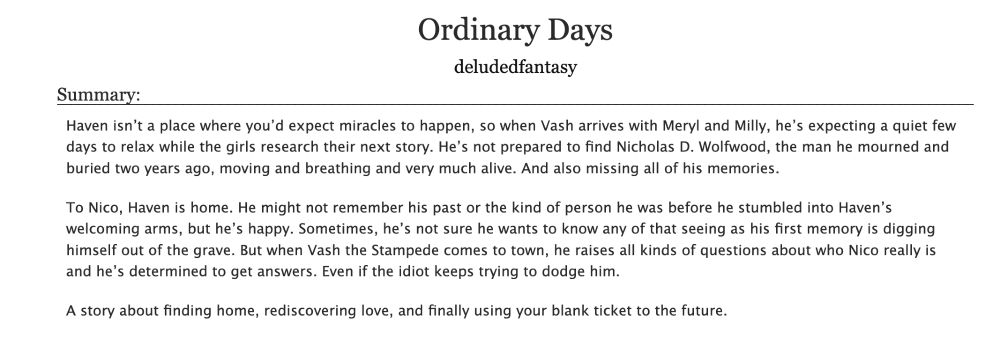 Ao3 summary that reads:
Title: Ordinary Days
Author: deludedfantasy
Summary: Haven isn’t a place where you’d expect miracles to happen, so when Vash arrives with Meryl and Milly, he’s expecting a quiet few days to relax while the girls research their next story. He’s not prepared to find Nicholas D. Wolfwood, the man he mourned and buried two years ago, moving and breathing and very much alive. And also missing all of his memories.

To Nico, Haven is home. He might not remember his past or the kind of person he was before he stumbled into Haven’s welcoming arms, but he’s happy. Sometimes, he’s not sure he wants to know any of that seeing as his first memory is digging himself out of the grave. But when Vash the Stampede comes to town, he raises all kinds of questions about who Nico really is and he’s determined to get answers. Even if the idiot keeps trying to dodge him.

A story about finding home, rediscovering love, and finally using your blank ticket to the future.