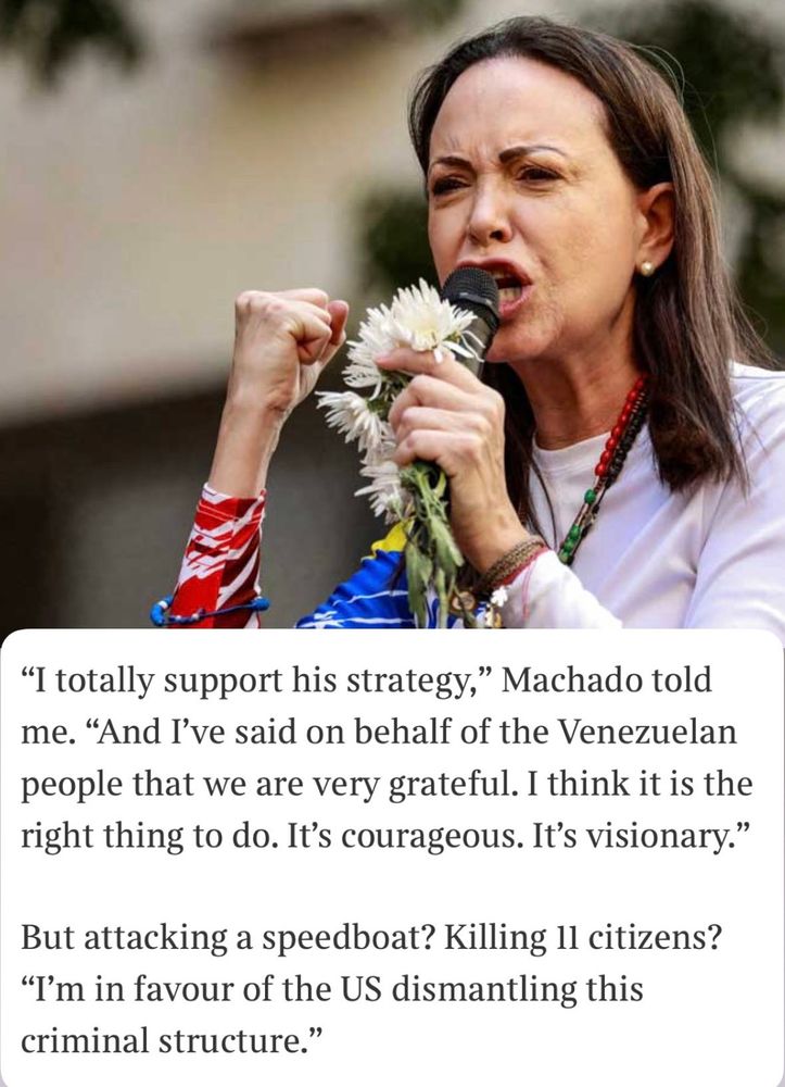 "I totally support his strategy," Machado told me. "And I've said on behalf of the Venezuelan people that we are very grateful. I think it is the right thing to do. It's courageous. It's visionary."

But attacking a speedboat? Killing 11 citizens? "I'm in favour of the US dismantling this criminal structure."