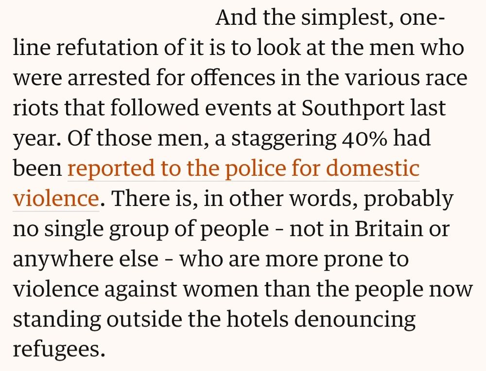 And the simplest, one-line refutation of it is to look at the men who were arrested for offences in the various race riots that followed events at Southport last year. Of those men, a staggering 40% had been reported to the police for domestic violence. There is, in other words, probably no single group of people – not in Britain or anywhere else – who are more prone to violence against women than the people now standing outside the hotels denouncing refugees.
