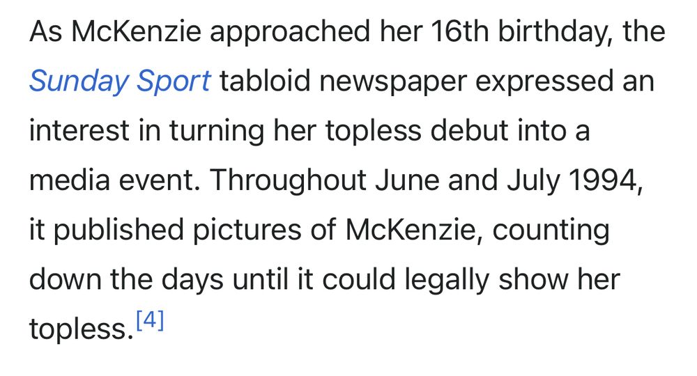 As McKenzie approached her 16th birthday, the Sunday Sport tabloid newspaper expressed an interest in turning her topless debut into a media event. Throughout June and July 1994, it published pictures of McKenzie, counting down the days until it could legally show her topless. 
