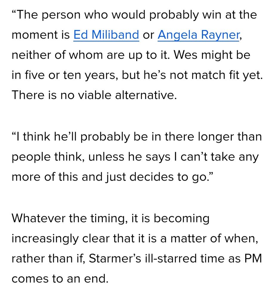 The person who would probably win at the moment is Ed Miliband or Angela Rayner, neither of whom are up to it. Wes might be in five or ten years, but he's not match fit yet. There is no viable alternative.

"I think he'll probably be in there longer than people think, unless he says I can't take any more of this and just decides to go."

Whatever the timing, it is becoming increasingly clear that it is a matter of when, rather than if, Starmer's ill-starred time as PM comes to an end.
