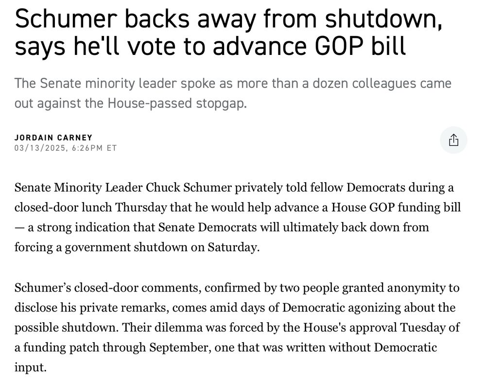 Schumer backs away from shutdown, says hell vote to advance GOP bill The Senate minority leader spoke as more than a dozen colleagues came out against the House-passed stopgap. JORDAIN CARNEY 03/13/2025, 6:26PM ET Senate Minority Leader Chuck Schumer privately told fellow Democrats during a closed-door lunch Thursday that he would help advance a House GOP funding bill - a strong indication that Senate Democrats will ultimately back down from forcing a government shutdown on Saturday. Schumer's closed-door comments, confirmed by two people granted anonymity to disclose his private remarks, comes amid days of Democratic agonizing about the possible shutdown. Their dilemma was forced by the House's approval Tuesday of a funding patch through September, one that was written without Democratic input.
