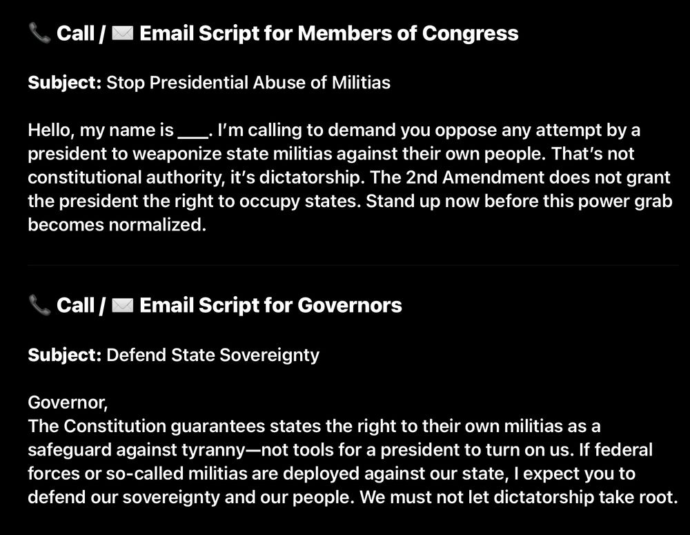 / ™ Email Script for Members of Congress Subject: Stop Presidential Abuse of Militias Hello, my name is _. I'm calling to demand you oppose any attempt by a president to weaponize state militias against their own people. That's not constitutional authority, it's dictatorship. The 2nd Amendment does not grant the president the right to occupy states. Stand up now before this power grab becomes normalized. & Call / M Email Script for Governors Subject: Defend State Sovereignty Governor, The Constitution guarantees states the right to their own militias as a safeguard against tyranny-not tools for a president to turn on us. If federal forces or so-called militias are deployed against our state, I expect you to defend our sovereignty and our people. We must not let dictatorship take root.