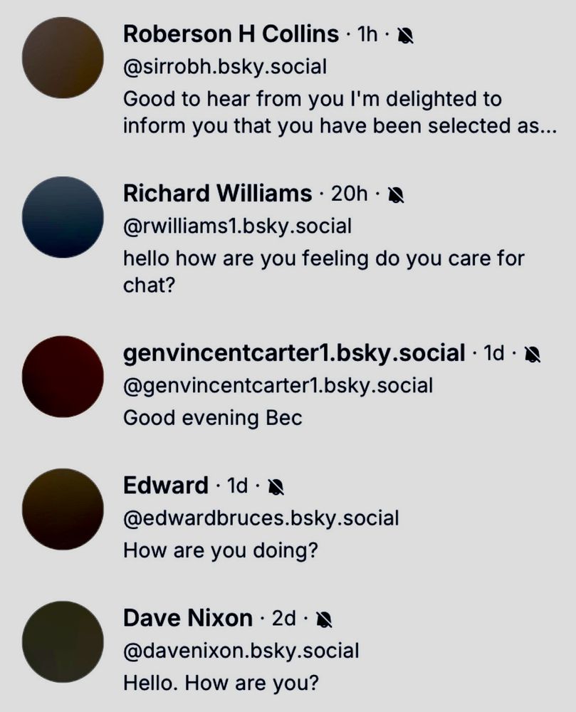 @sirrobh.bsky.social
Good to hear from you l'm delighted to inform you that you have been selected as...
Richard Williams • 20h • a @rwilliams1.bsky.social
hello how are you feeling do you care for chat?
genvincentcarter1.bsky.social • 1d • @genvincentcarter1.bsky.social
Good evening Bec
Edward • 1d • d
@edwardbruces.bsky.social
How are you doing?
Dave Nixon • 2d • W @davenixon.bsky.social
Hello. How are you?