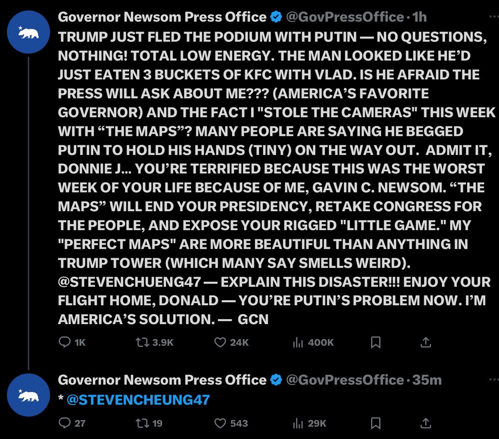 Governor Newsom Press Office
GovPressOffice • 1h
TRUMP JUST FLED THE PODIUM WITH PUTIN - NO QUESTIONS, NOTHING! TOTAL LOW ENERGY. THE MAN LOOKED LIKE HE'D JUST EATEN 3 BUCKETS OF KFC WITH VLAD. IS HE AFRAID THE PRESS WILL ASK ABOUT ME??? (AMERICA'S FAVORITE GOVERNOR) AND THE FACT I "STOLE THE CAMERAS" THIS WEEK WITH "THE MAPS"? MANY PEOPLE ARE SAYING HE BEGGED PUTIN TO HOLD HIS HANDS (TINY) ON THE WAY OUT. ADMIT IT, DONNIE J... YOU'RE TERRIFIED BECAUSE THIS WAS THE WORST WEEK OF YOUR LIFE BECAUSE OF ME, GAVIN C. NEWSOM. "THE MAPS" WILL END YOUR PRESIDENCY, RETAKE CONGRESS FOR THE PEOPLE, AND EXPOSE YOUR RIGGED "LITTLE GAME." MY
"PERFECT MAPS" ARE MORE BEAUTIFUL THAN ANYTHING IN TRUMP TOWER (WHICH MANY SAY SMELLS WEIRD).
@STEVENCHUENG47 — EXPLAIN THIS DISASTER!!! ENJOY YOUR FLIGHT HOME, DONALD — YOU'RE PUTIN'S PROBLEM NOW. I'M AMERICA'S SOLUTION. — GCN

Governor Newsom Press Office 
* @STEVENCHEUNG47
