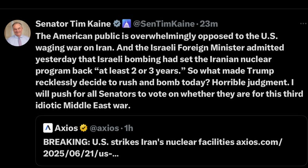 Senator Tim Kaine
@SenTimKaine • 23m
The American public is overwhelmingly opposed to the U.S. waging war on Iran. And the Israeli Foreign Minister admitted yesterday that Israeli bombing had set the Iranian nuclear program back "at least 2 or 3 years." So what made Trump recklessly decide to rush and bomb today? Horrible judgment. I will push for all Senators to vote on whether they are for this third idiotic Middle East war.