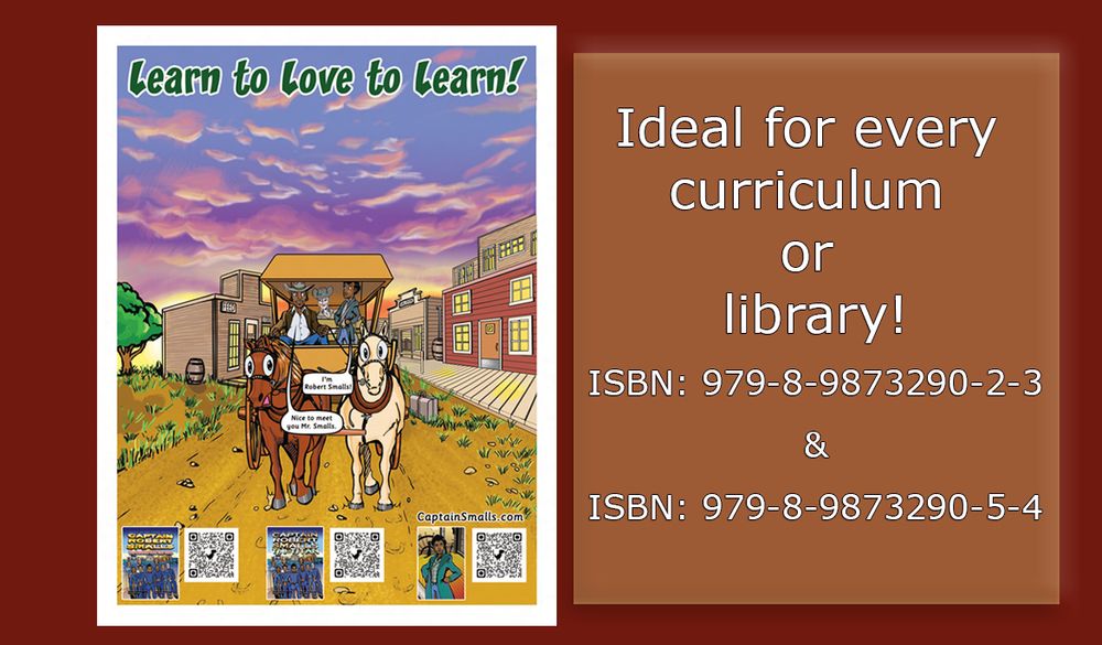 Depiction of a poster that reads "Learn to Love to Learn:, and includes a visual representation of a young Robert Smalls on his way to Charleston. The image is a representation also of resources and Information for Schools About Captain Robert Smalls and the books “Captain Robert Smalls: The Titan; Book One of The Titan Abridged Series” by DaShan Thomas and “Captain Robert Smalls: The Greatest Civil War Hero; Book One of The Titan Unabridged Series” by DaShan Thomas. Words next to the poster say "Ideal for every curriculum or library"

 
