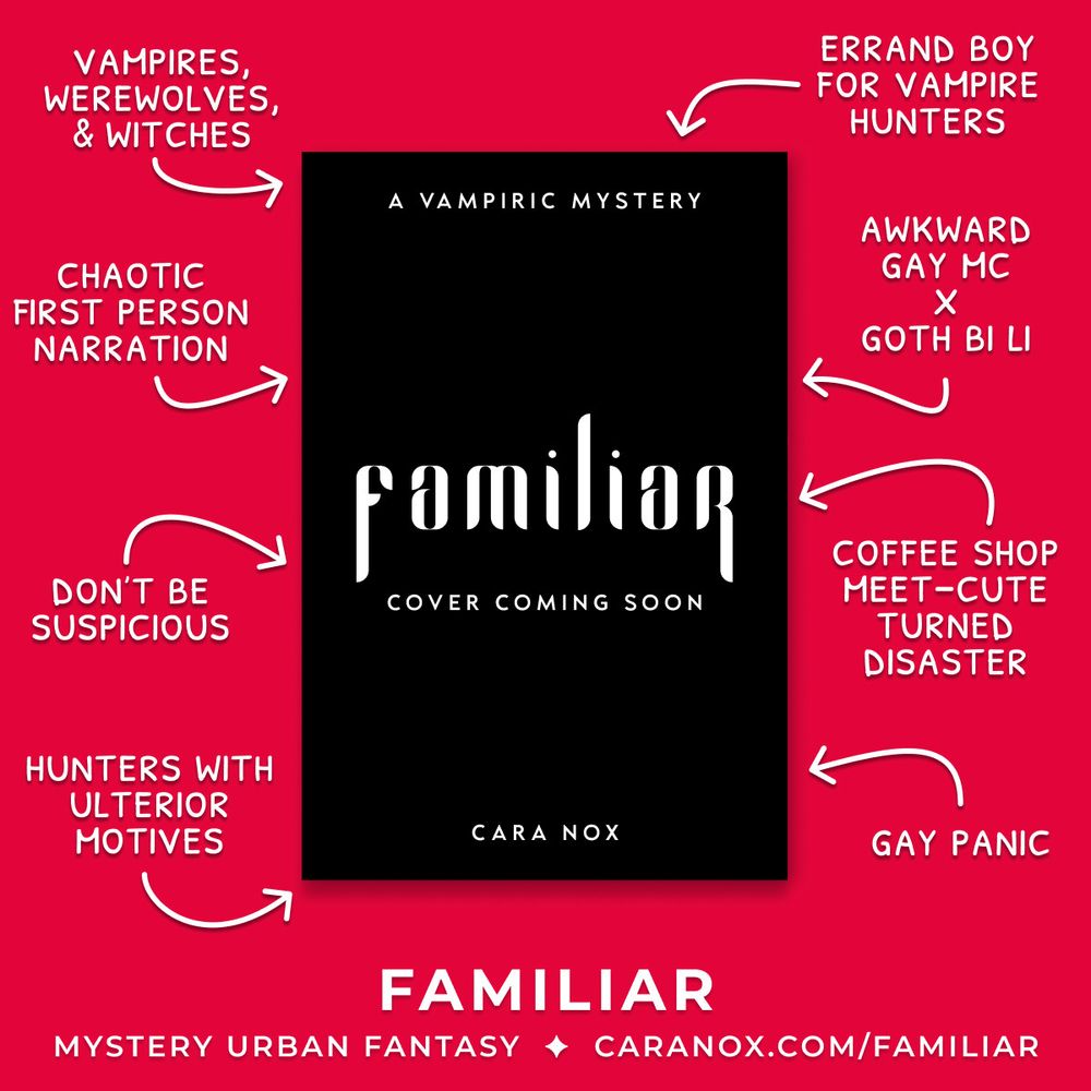 Familiar: A Vampiric Mystery by Cara Nox, placeholder book cover surrounded by tropes, rep, and teasers on a bright red background. Clockwise, it reads: errand boy for vampire hunters, awkward gay mc x goth bi li, coffee shop meet-cute turned disaster, gay panic, hunters with ulterior motives, don't be suspicious, chaotic first person narration, vampires, werewolves, & witches. At the bottom, it reads: Familiar, Mystery Urban Fantasy, caranox.com/familiar