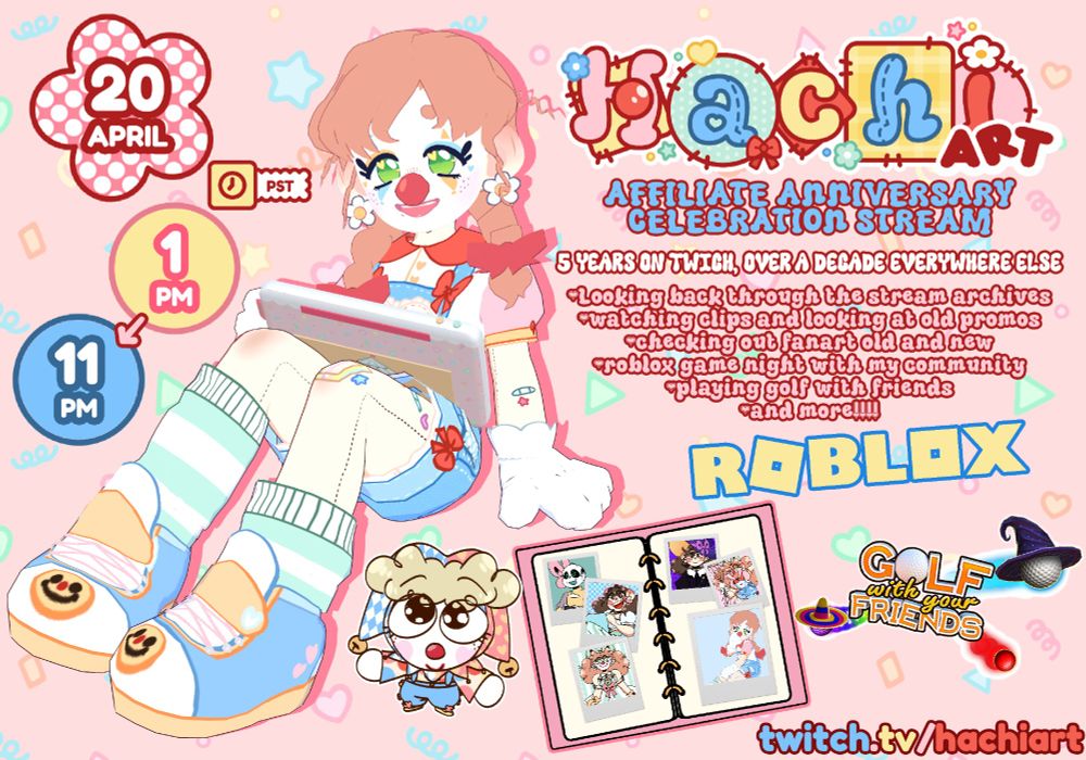 A promo image for Hachiart's Affiliate Anniversary Stream with vtuber Hachiart's 3D model sitting near the center with a colorful tablet resting on their lap and smiling.
On the top left is text in cute colorful shapes reading "20 April, 1 PM➡️11 PM" With a clock above and "PST" written next to it
On the right is Hachiart's logo by Gladcowe, text underneath reading "AFFILIATE ANNIVERSARY
CELEBRATION STREAM. 5 YEARS ON TWICH, over a decade everywhere else" And listed underneath "Looking back through the stream archives, watching clips and looking at old promos, checking out fanart old and new, roblox game night with my community, playing golf with friends, and more!!!!" 
Underneath is the game logos for Roblox and Golf with Friends, next to it a photo album with various pictures of vtuber hachiart's models throughout the years. Directly at the bottom is a link to their twitch "twitch.tv/hachiart"