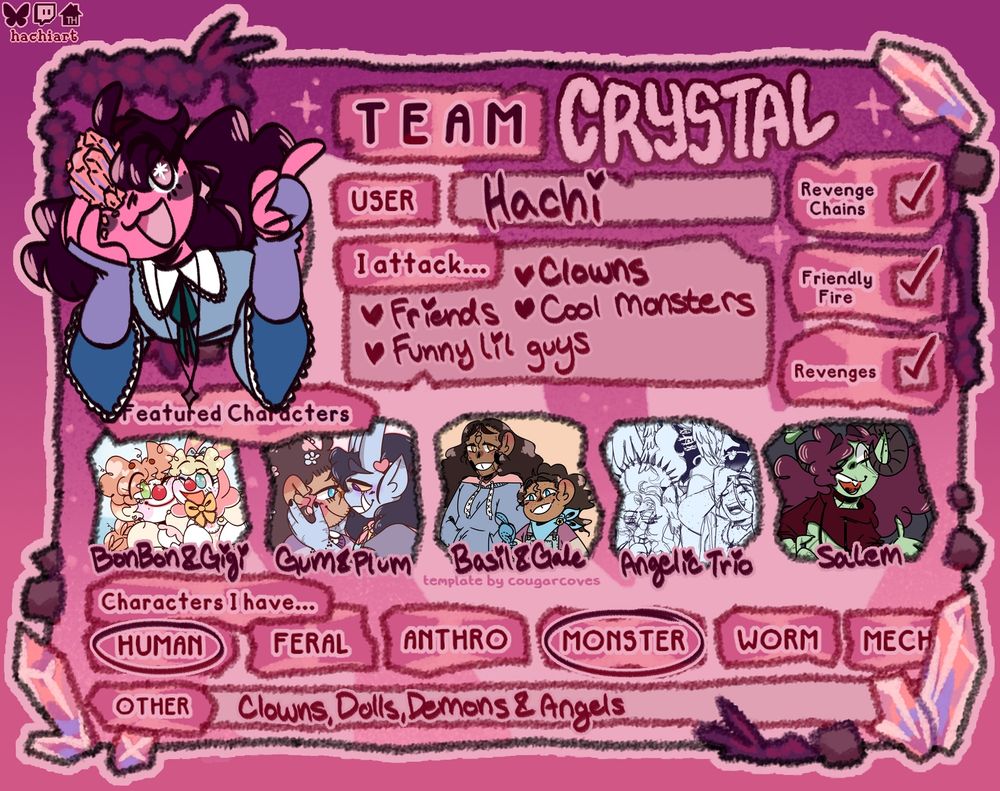 artfight profile template for hachiart. in the artist icon is a drawing of their sona witrh a crystal growing out of one eye and smiling while holding on cheek and pointing with the other hand. 
Text on the card is titled for Team Crystal. Listing underneath is "User: Hachi, I attack... -Clowns -Friends -Cool Monsters -Funny Lil Guys" With checkmarks next to "revenge chains, friendly fore, revenges"
At the center is their characters "BonBon & Gigi, Gum & Plum, Basil & Gale, Angelic Trio, Salem"
With a list of "Characters I Have" and "Human" and "Monsters" both circled, underneath in the "other" section is "Clowns, Dolls, Angels & Demons"

Temeplate is made by @cougarcoves.bsky.social‬