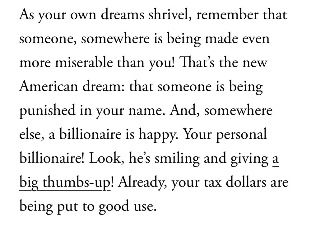 As your own dreams shrivel, remember that someone, somewhere is being made even more miserable than you! That's the new American dream: that someone is being
punished in your name. And, somewhere else, a billionaire is happy. Your personal billionaire! Look, he's smiling and giving a big thumbs-up! Already, your tax dollars are being put to good use.