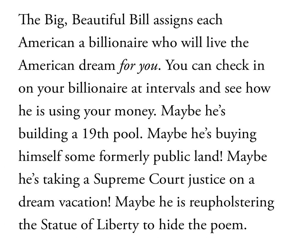 The Big, Beautiful Bill assigns each American a billionaire who will live the
American dream for you. You can check in on your billionaire at intervals and see how he is using your money. Maybe he's building a 19th pool. Maybe he's buying himself some formerly public land! Maybe he's taking a Supreme Court justice on a dream vacation! Maybe he is reupholstering the Statue of Liberty to hide the poem.