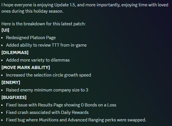 I hope everyone is enjoying Update 1.5, and more importantly, enjoying time with loved ones during this holiday season.

Here is the breakdown for this latest patch:
[UI]
Redesigned Platoon Page
Added ability to review TTT from in-game
[DILEMMAS]
Added more variety to dilemmas
[MOVE MARK ABILITY]
Increased the selection circle growth speed
[ENEMY]
Raised enemy minimum company size to 3
[BUGFIXES]
Fixed issue with Results Page showing 0 Bonds on a Loss
Fixed crash associated with Daily Rewards
Fixed bug where Munitions and Advanced Ranging perks were swapped.