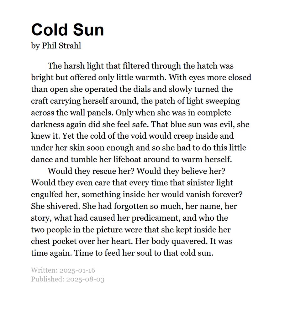 Cold Sun by Phil Strahl

The harsh light that filtered through the hatch was bright but offered only little warmth. With eyes more closed than open she operated the dials and slowly turned the craft carrying herself around, the patch of light sweeping across the wall panels. Only when she was in complete darkness again did she feel safe. That blue sun was evil, she knew it. Yet the cold of the void would creep inside and under her skin soon enough and so she had to do this little dance and tumble her lifeboat around to warm herself.

Would they rescue her? Would they believe her? Would they even care that every time that sinister light engulfed her, something inside her would vanish forever? She shivered. She had forgotten so much, her name, her story, what had caused her predicament, and who the two people in the picture were that she kept inside her chest pocket over her heart. Her body quavered. It was time again. Time to feed her soul to that cold sun.

Written: 2025-01-16
Published: 2025-08-03