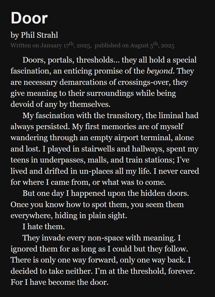 Door by Phil Strahl.
Written on January 17th, 2025, published on August 5th, 2025.

Doors, portals, thresholds… they all hold a special fascination, an enticing promise of the beyond. They are necessary demarcations of crossings-over, they give meaning to their surroundings while being devoid of any by themselves.

My fascination with the transitory, the liminal had always persisted. My first memories are of myself wandering through an empty airport terminal, alone and lost. I played in stairwells and hallways, spent my teens in underpasses, malls, and train stations; I’ve lived and drifted in un-places all my life. I never cared for where I came from, or what was to come.

But one day I happened upon the hidden doors. Once you know how to spot them, you seem them everywhere, hiding in plain sight.

I hate them.

They invade every non-space with meaning. I ignored them for as long as I could but they follow. There is only one way forward, only one way back. I decided to take neither. I’m at the threshold, forever. For I have become the door.