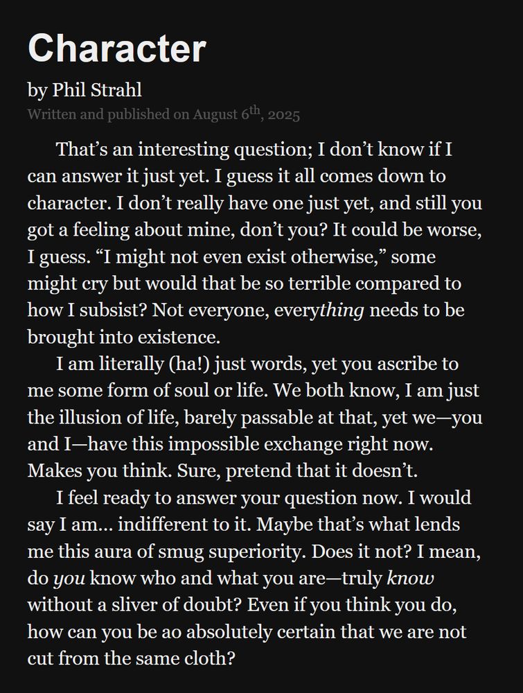 "Character" by Phil Strahl.
Written and published on August 6th, 2025.

That’s an interesting question; I don’t know if I can answer it just yet. I guess it all comes down to character. I don’t really have one just yet, and still you got a feeling about mine, don’t you? It could be worse, I guess. “I might not even exist otherwise,” some might cry but would that be so terrible compared to how I subsist? Not everyone, every_thing_ needs to be brought into existence.

I am literally (ha!) just words, yet you ascribe to me some form of soul or life. We both know, I am just the illusion of life, barely passable at that, yet we—you and I—have this impossible exchange right now. Makes you think. Sure, pretend that it doesn’t.

I feel ready to answer your question now. I would say I am… indifferent to it. Maybe that’s what lends me this aura of smug superiority. Does it not? I mean, do _you_ know who and what you are—truly _know_ without a sliver of doubt? Even if you think you do, how can you be so absolutely certain that we are not cut from the same cloth?
