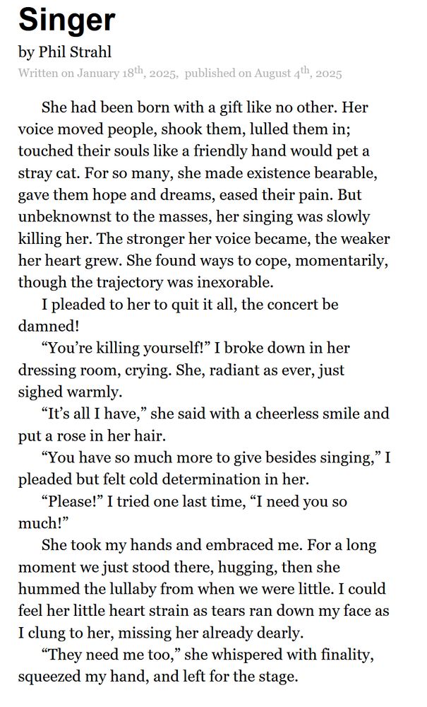 Singer by Phil Strahl.
Written on January 18th, 2025, published on August 4th, 2025.

She had been born with a gift like no other. Her voice moved people, shook them, lulled them in; touched their souls like a friendly hand would pet a stray cat. For so many, she made existence bearable, gave them hope and dreams, eased their pain. But unbeknownst to the masses, her singing was slowly killing her. The stronger her voice became, the weaker her heart grew. She found ways to cope, momentarily, though the trajectory was inexorable.
I pleaded to her to quit it all, the concert be damned!
“You’re killing yourself!” I broke down in her dressing room, crying. She, radiant as ever, just sighed warmly. 
“It’s all I have,” she said with a cheerless smile and put a rose in her hair. 
“You have so much more to give besides singing,” I pleaded but felt cold determination in her.
“Please!” I tried one last time, “I need you so much!”
She took my hands and embraced me. For a long moment we just stood there, hugging, then she hummed the lullaby from when we were little. I could feel her little heart strain as tears ran down my face as I clung to her, missing her already dearly. 
“They need me too,” she whispered with finality, squeezed my hand, and left for the stage.