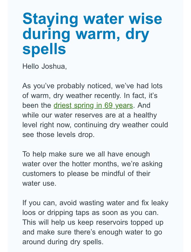 Staying water wise during warm, dry spells

Hello Joshua,

As you've probably noticed, we've had lots of warm, dry weather recently. In fact, it's been the driest spring in 69 years. And while our water reserves are at a healthy level right now, continuing dry weather could see those levels drop.

To help make sure we all have enough water over the hotter months, we're asking customers to please be mindful of their water use.

If you can, avoid wasting water and fix leaky loos or dripping taps as soon as you can.
This will help us keep reservoirs topped up and make sure there's enough water to go around during dry spells.