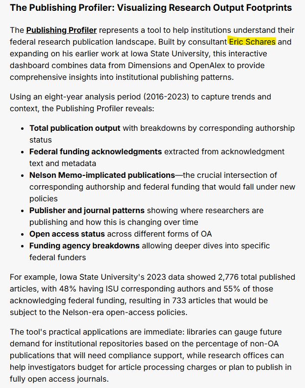 The Publishing Profiler: Visualizing Research Output Footprints
The Publishing Profiler represents a tool to help institutions understand their federal research publication landscape. Built by consultant Eric Schares and expanding on his earlier work at Iowa State University, this interactive dashboard combines data from Dimensions and OpenAlex to provide comprehensive insights into institutional publishing patterns.

Using an eight-year analysis period (2016-2023) to capture trends and context, the Publishing Profiler reveals:

Total publication output with breakdowns by corresponding authorship status
Federal funding acknowledgments extracted from acknowledgment text and metadata
Nelson Memo-implicated publications—the crucial intersection of corresponding authorship and federal funding that would fall under new policies
Publisher and journal patterns showing where researchers are publishing and how this is changing over time
Open access status across different forms of OA
Funding agency breakdowns allowing deeper dives into specific federal funders
For example, Iowa State University's 2023 data showed 2,776 total published articles, with 48% having ISU corresponding authors and 55% of those acknowledging federal funding, resulting in 733 articles that would be subject to the Nelson-era open-access policies.

The tool's practical applications are immediate: libraries can gauge future demand for institutional repositories based on the percentage of non-OA publications that will need compliance support, while research offices can help investigators budget for article processing charges or plan to publish in fully open access journals.