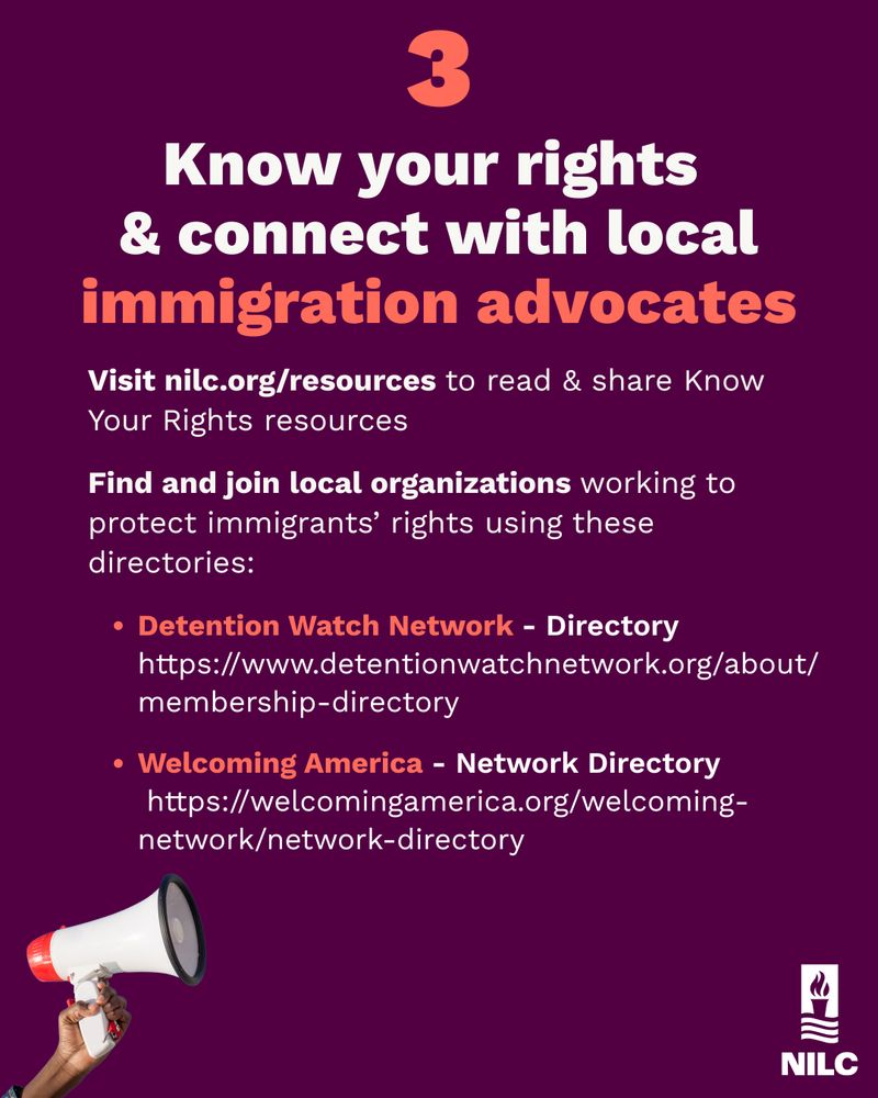 Know your rights 
& connect with local
immigration advocates Visit nilc.org/resources to read & share Know Your Rights resources Find and join local organizations working to protect immigrants’ rights using these directories:DWelcoming America - Network Directory https://welcomingamerica.org/welcoming-network/network-directoryetention Watch Network - Directory  https://www.detentionwatchnetwork.org/about/membership-directory