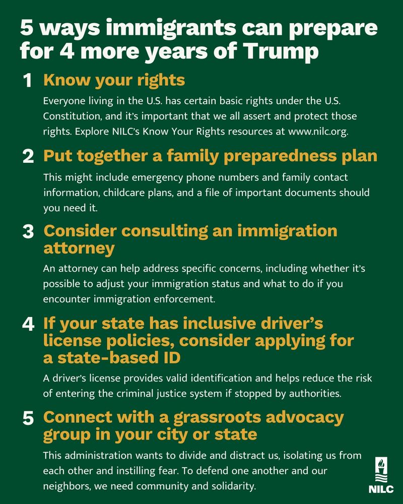 5 ways immigrants can prepare for 4 more years of Trump

Know your rights

Everyone living in the U.S. has certain basic rights under the U.S. Constitution, and it’s important that we all assert and protect those rights. Explore NILC’s Know Your Rights resources at www.nilc.org.

Put together a family preparedness plan

This might include emergency phone numbers
and family contact information, childcare plans, and a file of important documents should you need it.

Consider consulting an immigration attorney

An attorney can help address specific concerns, including whether it’s possible to adjust your immigration status and what to do if you encounter immigration enforcement.

If your state has inclusive driver's license policies, consider applying for one

A driver’s license provides valid identification and helps reduce the risk of entering the criminal justice system if stopped by authorities.

Connect with a grassroots advocacy group in your city or state

This administration wants to divide and distract us, isolating us from each other and instilling fear. To defend one another and our neighbors, we need community and solidarity.