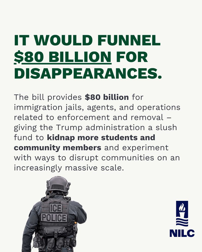 It would funnel $80 billion for disappearances.

The bill provides $80 billion for immigration jails, agents and operations related to enforcement and removal – giving the Trump administration a slush fund to kidnap more students and community members and experiment with ways to disrupt communities on an increasingly massive scale.