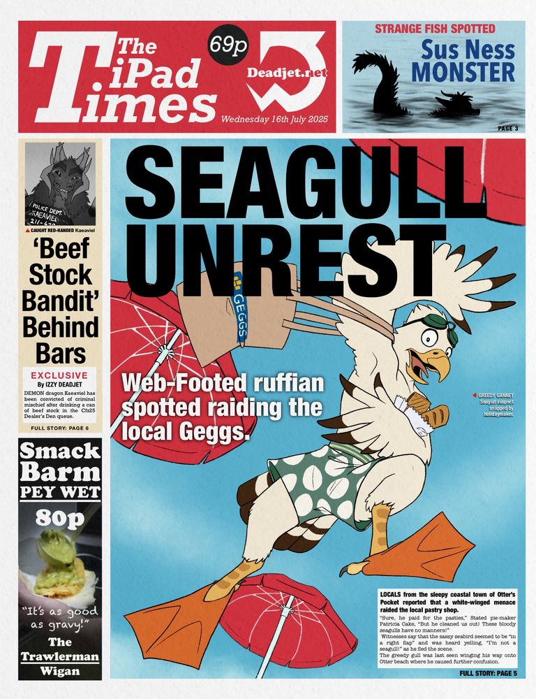 (Credit to @Quarkstew for writing the alt-text :3)

Image of a fictional newspaper titled "The iPad Times", available for 69p from Deadjet.net. The date of the fake newspaper is Wednesday 16th May 2025

The main cover image is titled "Seagull Unrest, showing an anthropromorphic eagle with a shocked expression. He is running on the beach in swimming trunks and flippers while carrying pastries and a bag labeled "GEGGS".
The main caption says "Web-Footed ruffian spotted raiding the local Geggs". A smaller caption reading "Greedy Gannet - Seagull suspect snapped by holidaymaker.".
The news blurb "Locals from the sleepy coastal town of Otter's Pocket reported that a white-winged menace raided the local pastry shop. "Sure, he paid for the pasties," Stated pie-maker Patricia Cake, "But he cleaned us out! These bloody seagulls have no manners!" Witnesses say that the sassy seabird seemed to be "in a right flap" and was heard yelling, "I'm not a seagull!" as he fled the scene.
The greedy gull was last seen winging his way onto Otter beach where he caused further confusion.”

The top right news is titled "Strange fish spotted - Sus Ness Monster", showing a sillouette of a dragon swimming in a lake.

On the left are two more news clippings. The top one showing a mugshot of a smug dragon with the label "Caught red-handed - Kaeaviel".
The news text underneath reads "Beef Stock Bandit' Behind Bars. Exclusive by Izzy Deadjet Demon dragon Kaeaviel has been convicted of criminal mischief after drinking a can of beef stock in the Cfz25 Dealer's Den queue."

Underneath is a fake ad for "Smack Barm Pey wet from the trawelman Wigan" for 80p. It contains a quote saying "It's as good as gravy." while showing some green slop being poured on a piece of bread.