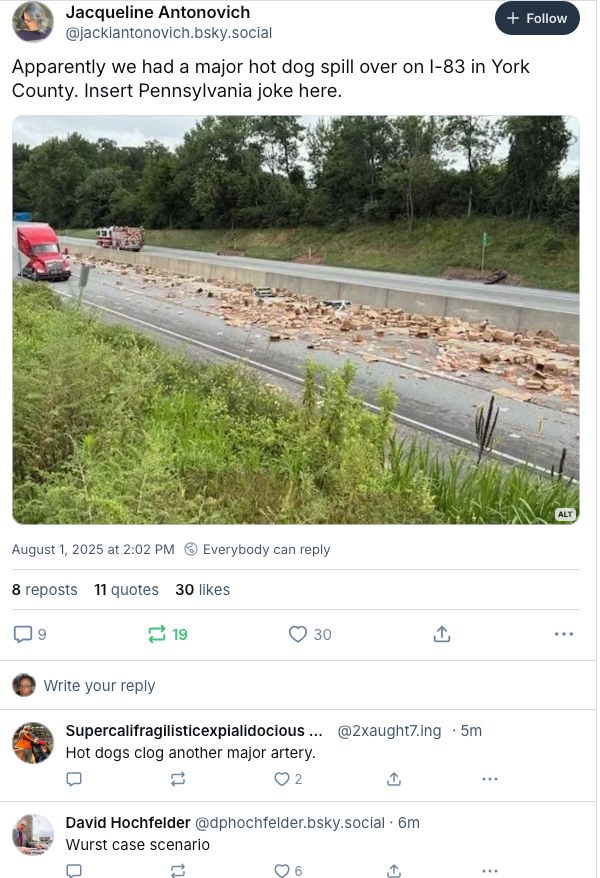 original post from Jacqueline Antonovich: "Apparently we had a major hot dog spill over on I-83 in York County. Insert Pennsylvania joke here."

reply from Supercalifragilisticexpialidocious Max: "Hot dogs clog another major artery."

replay from David Hochfelder: "Wurst case scenario"