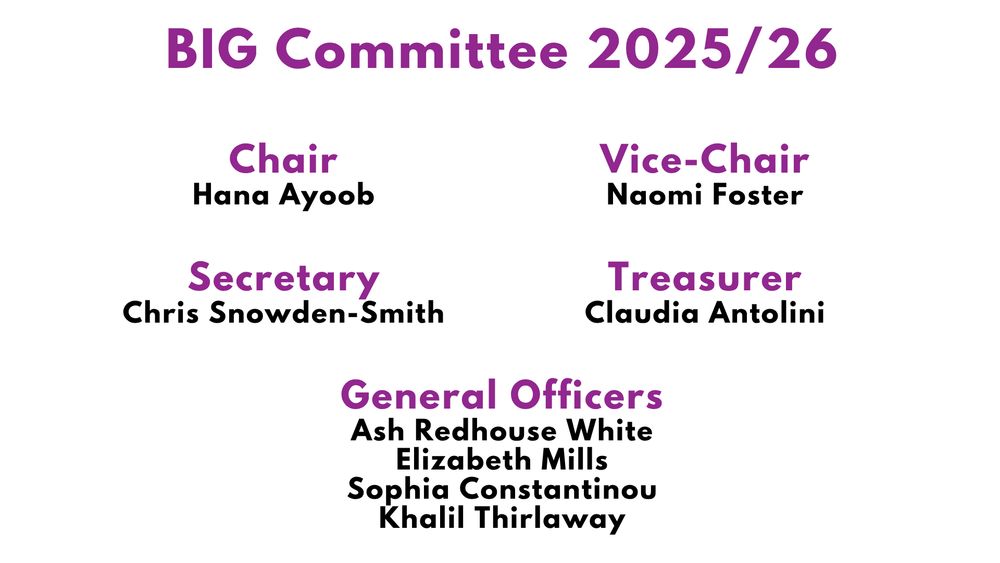 A white background with purple and black text reads.

BIG Committee 2025/26

Chair
Hana Ayoob

Vice-Chair
Naomi Foster

Secretary
Chris Snowden-Smith

Treasurer
Claudia Antolini

General Officers
Ash Redhouse White
Elizabeth Mills
Sophia Constantinou
Khalil Thirlaway
