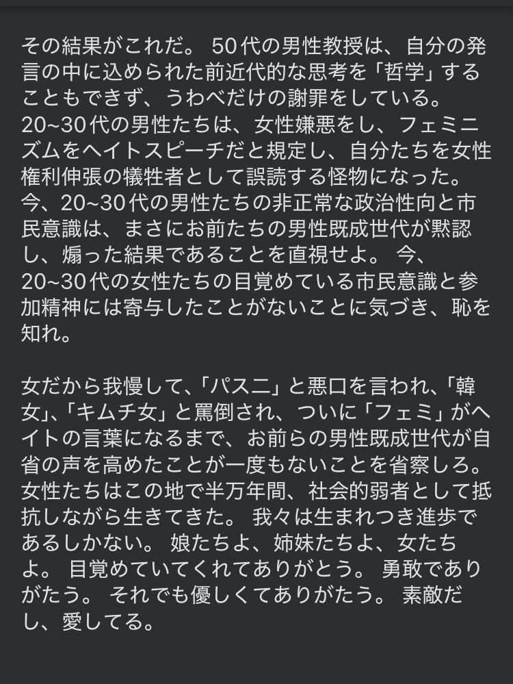 20~30代の男性たちは、女性嫌悪をし、フェミニズムをヘイトスピーチだと規定し、自分たちを女性権利伸張の犠牲者として誤読する怪物になった。 今、20~30代の男性たちの非正常な政治性向と市民意識は、まさにお前たちの男性既成世代が黙認し、煽った結果であることを直視せよ。 今、20~30代の女性たちの目覚めている市民意識と参加精神には寄与したことがないことに気づき、恥を知れ。

女だから我慢して、「パス二」と悪口を言われ、「韓女」、「キムチ女」と罵倒され、ついに「フェミ」がヘイトの言葉になるまで、お前らの男性既成世代が自省の声を高めたことが一度もないことを省察しろ。 女性たちはこの地で半万年間、社会的弱者として抵抗しながら生きてきた。 我々は生まれつき進歩であるしかない。 娘たちよ、姉妹たちよ、女たちよ。 目覚めていてくれてありがとう。 勇敢でありがたう。 それでも優しくてありがたう。 素敵だし、愛してる。